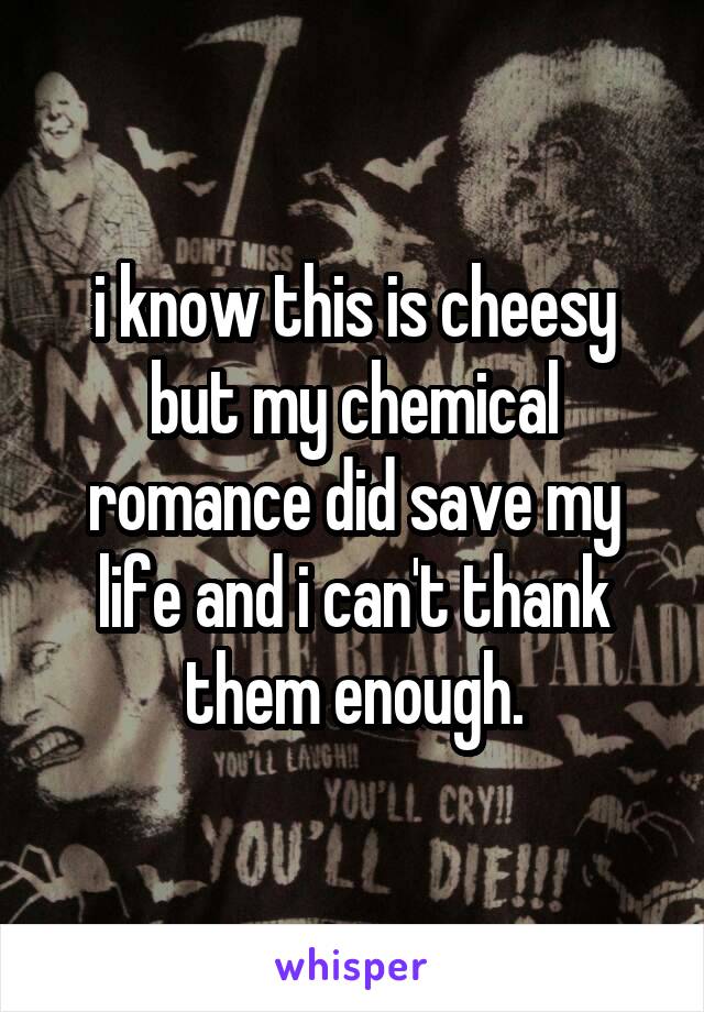 i know this is cheesy but my chemical romance did save my life and i can't thank them enough.