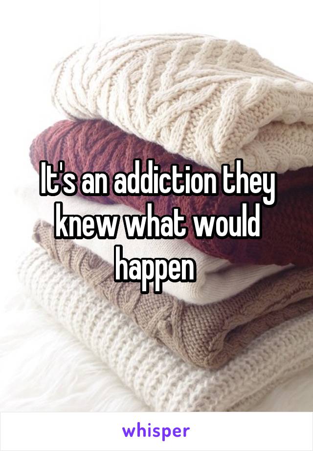 It's an addiction they knew what would happen 
