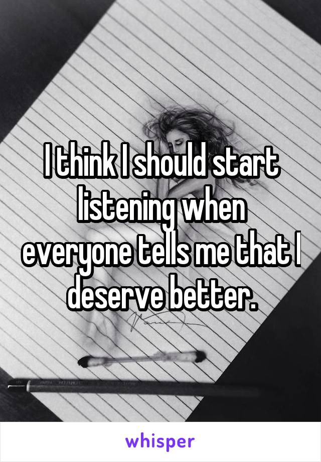 I think I should start listening when everyone tells me that I deserve better.