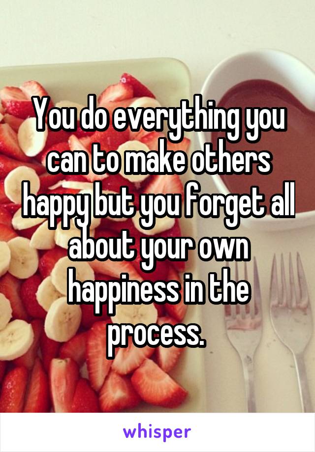 You do everything you can to make others happy but you forget all about your own happiness in the process. 