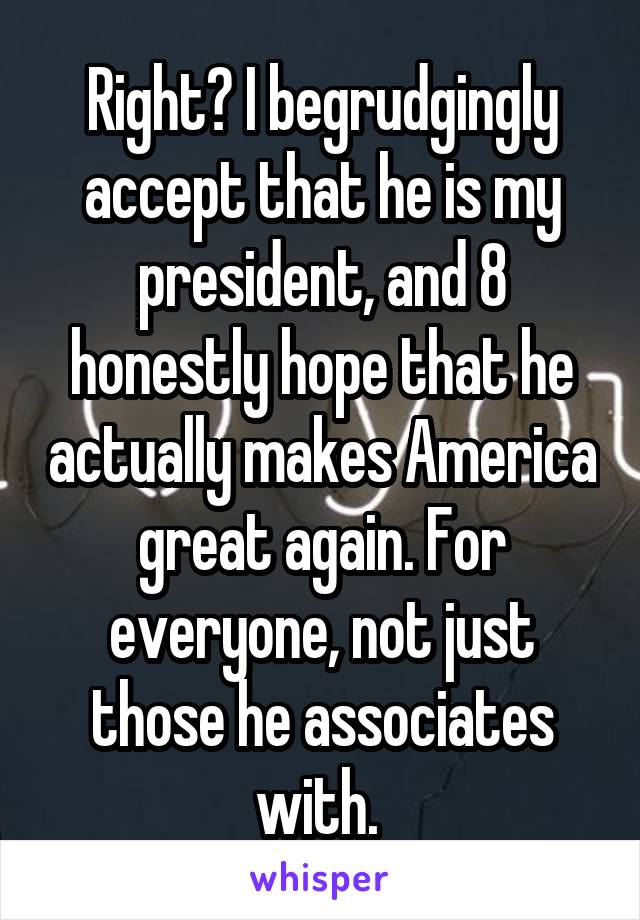 Right? I begrudgingly accept that he is my president, and 8 honestly hope that he actually makes America great again. For everyone, not just those he associates with. 