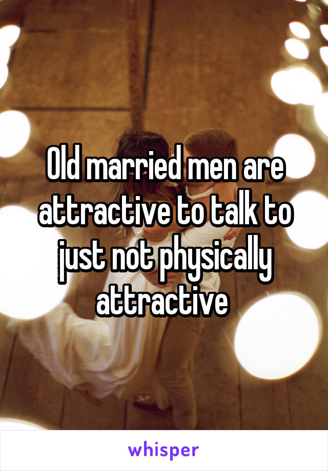 Old married men are attractive to talk to just not physically attractive 