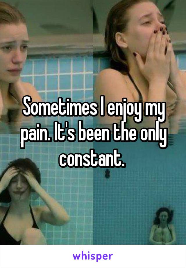 Sometimes I enjoy my pain. It's been the only constant. 