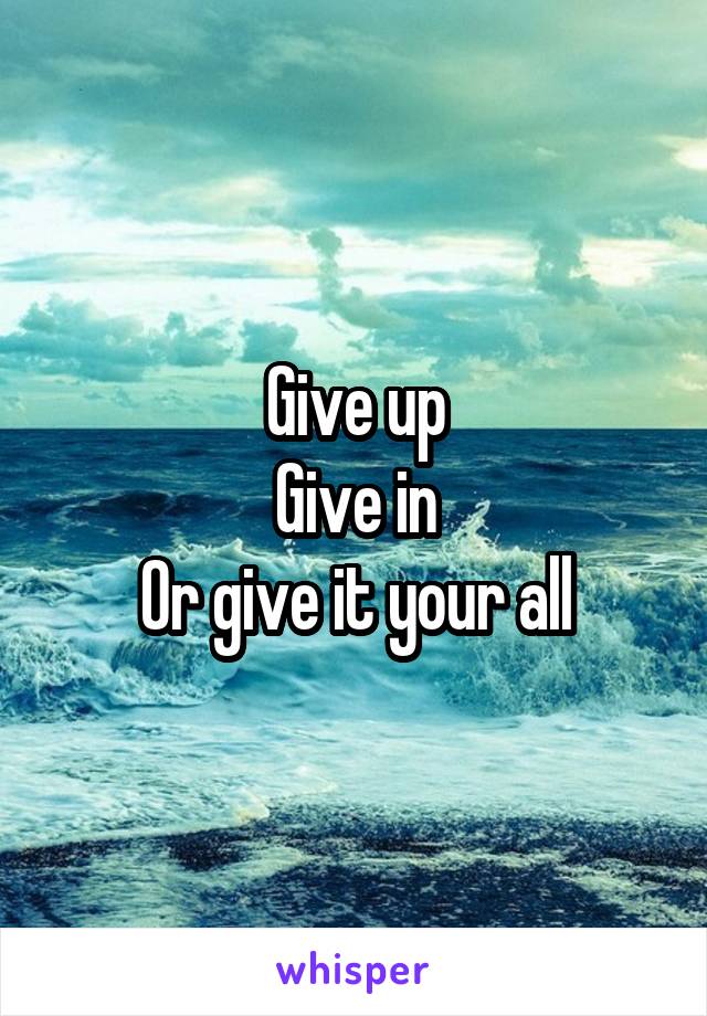 Give up
Give in
Or give it your all