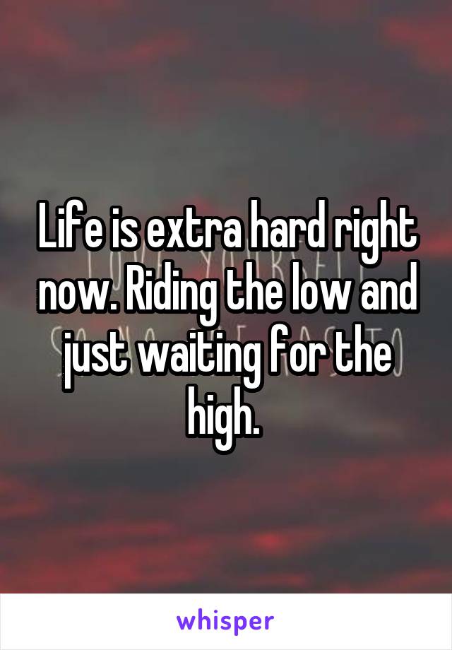 Life is extra hard right now. Riding the low and just waiting for the high. 