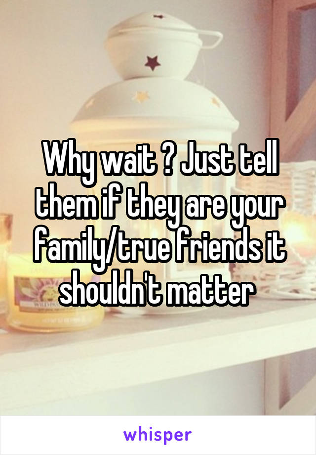 Why wait ? Just tell them if they are your family/true friends it shouldn't matter 