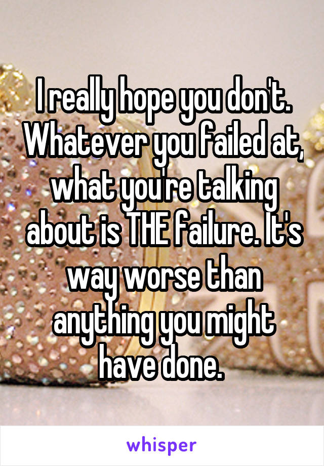 I really hope you don't. Whatever you failed at, what you're talking about is THE failure. It's way worse than anything you might have done. 