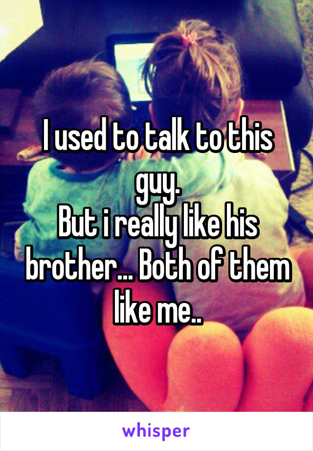 I used to talk to this guy.
But i really like his brother... Both of them like me..