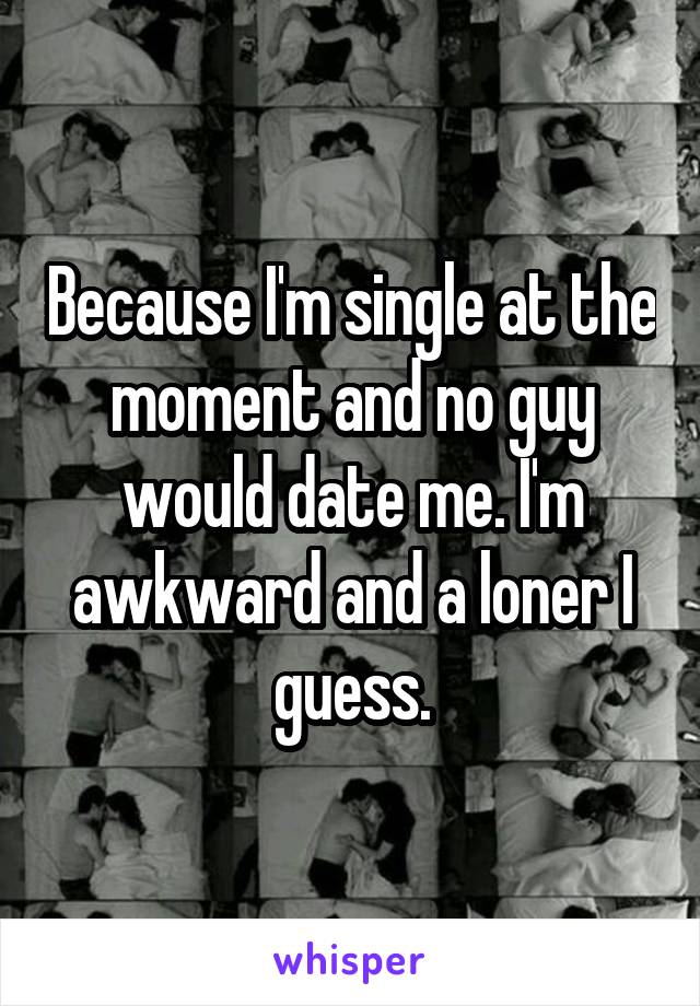 Because I'm single at the moment and no guy would date me. I'm awkward and a loner I guess.
