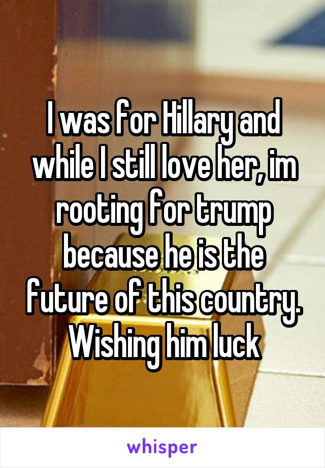 I was for Hillary and while I still love her, im rooting for trump because he is the future of this country. Wishing him luck
