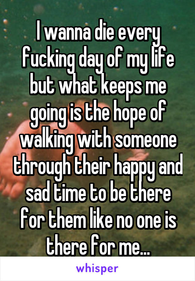 I wanna die every fucking day of my life but what keeps me going is the hope of walking with someone through their happy and sad time to be there for them like no one is there for me...