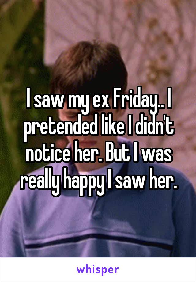 I saw my ex Friday.. I pretended like I didn't notice her. But I was really happy I saw her.