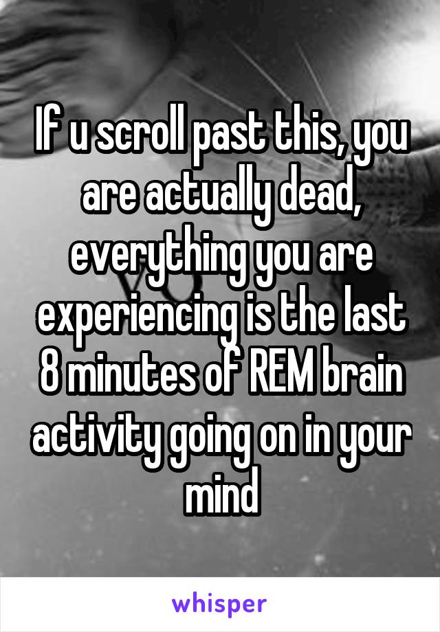 If u scroll past this, you are actually dead, everything you are experiencing is the last 8 minutes of REM brain activity going on in your mind