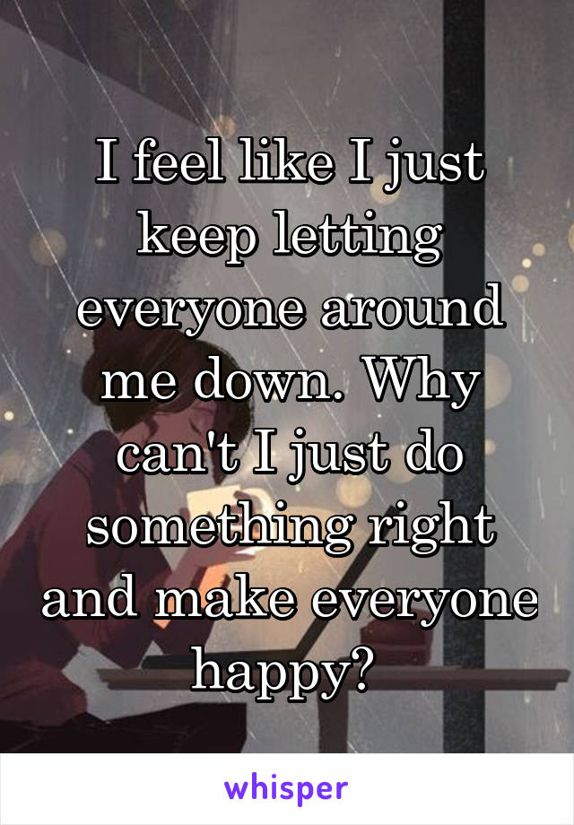 I feel like I just keep letting everyone around me down. Why can't I just do something right and make everyone happy? 