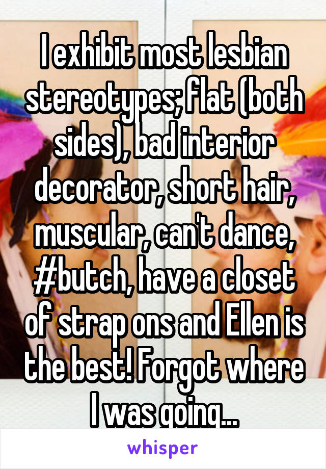 I exhibit most lesbian stereotypes; flat (both sides), bad interior decorator, short hair, muscular, can't dance, #butch, have a closet of strap ons and Ellen is the best! Forgot where I was going...