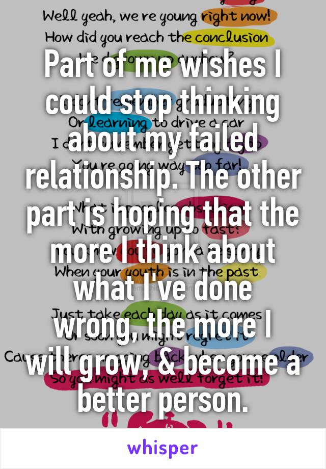 Part of me wishes I could stop thinking about my failed relationship. The other part is hoping that the more I think about what I've done
wrong, the more I will grow, & become a better person.