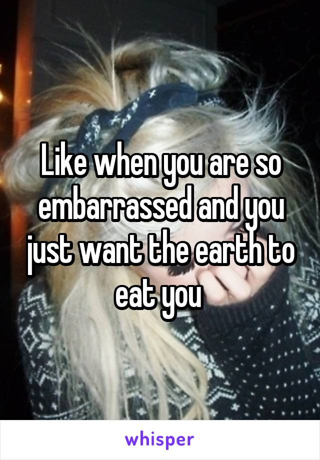 Like when you are so embarrassed and you just want the earth to eat you 