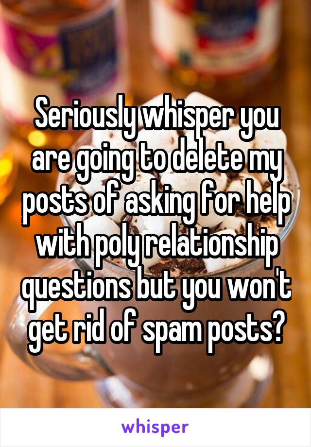 Seriously whisper you are going to delete my posts of asking for help with poly relationship questions but you won't get rid of spam posts?