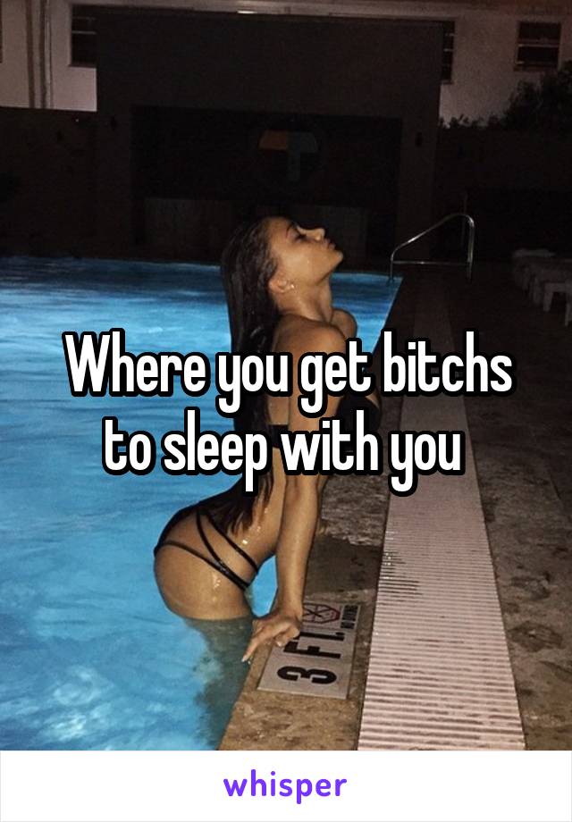 Where you get bitchs to sleep with you 