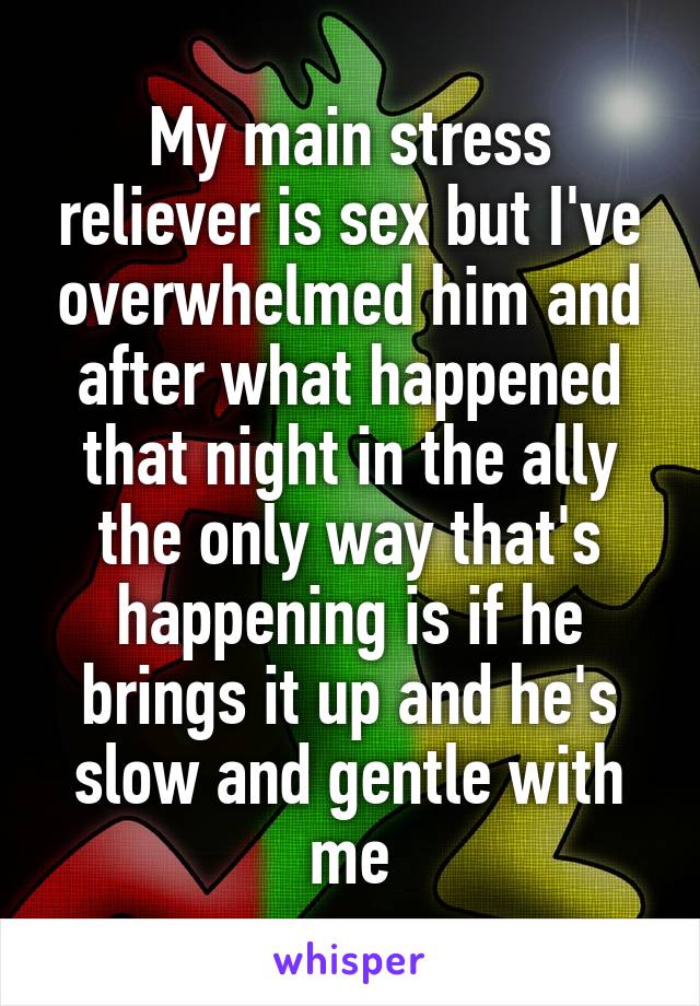 My main stress reliever is sex but I've overwhelmed him and after what happened that night in the ally the only way that's happening is if he brings it up and he's slow and gentle with me