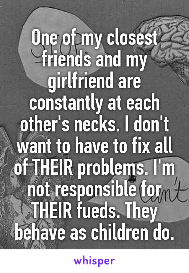 One of my closest friends and my girlfriend are constantly at each other's necks. I don't want to have to fix all of THEIR problems. I'm not responsible for THEIR fueds. They behave as children do.