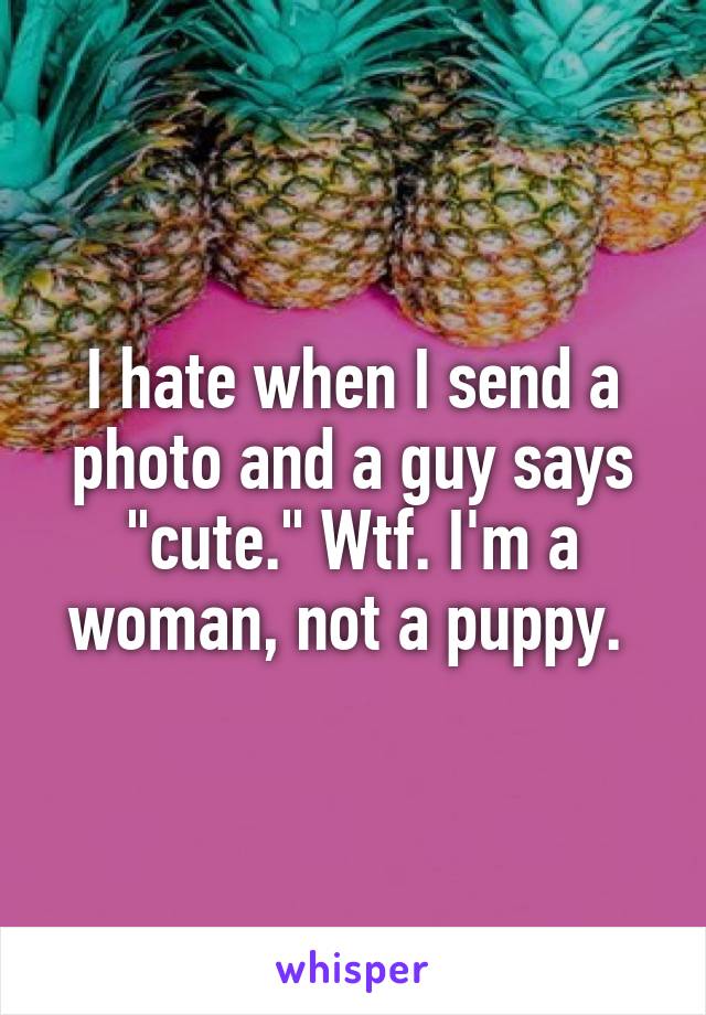 I hate when I send a photo and a guy says "cute." Wtf. I'm a woman, not a puppy. 