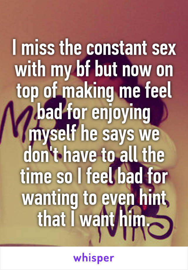 I miss the constant sex with my bf but now on top of making me feel bad for enjoying myself he says we don't have to all the time so I feel bad for wanting to even hint that I want him.
