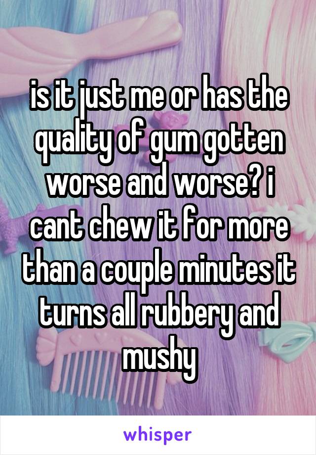is it just me or has the quality of gum gotten worse and worse? i cant chew it for more than a couple minutes it turns all rubbery and mushy