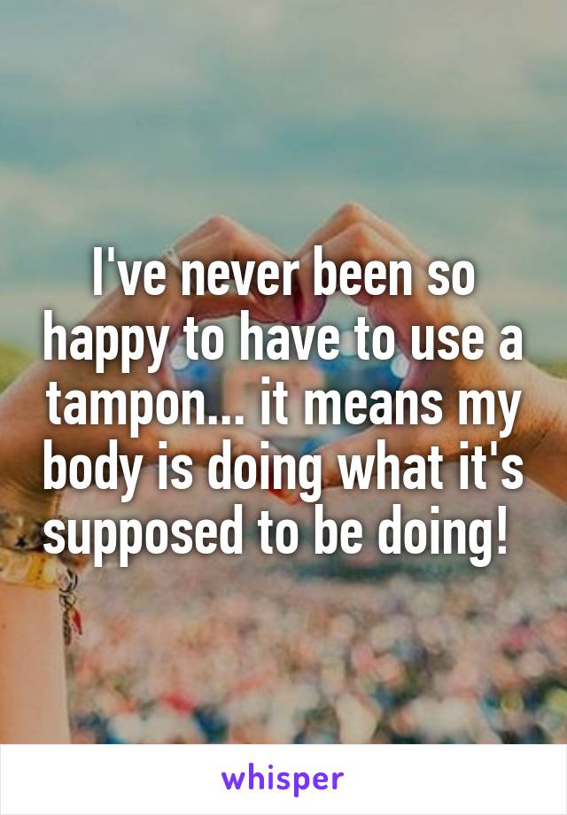I've never been so happy to have to use a tampon... it means my body is doing what it's supposed to be doing! 