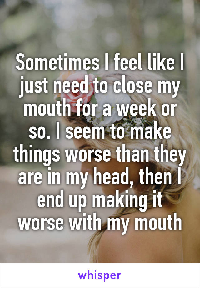 Sometimes I feel like I just need to close my mouth for a week or so. I seem to make things worse than they are in my head, then I end up making it worse with my mouth