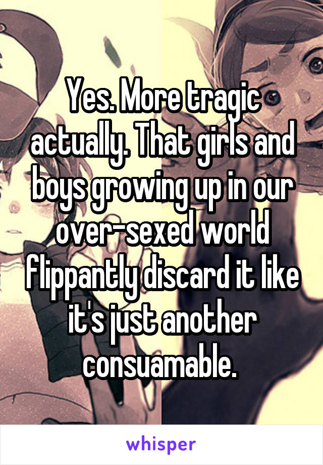 Yes. More tragic actually. That girls and boys growing up in our over-sexed world flippantly discard it like it's just another consuamable. 