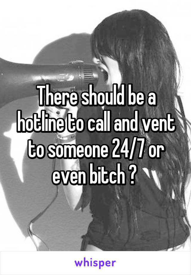 There should be a hotline to call and vent to someone 24/7 or even bitch ? 