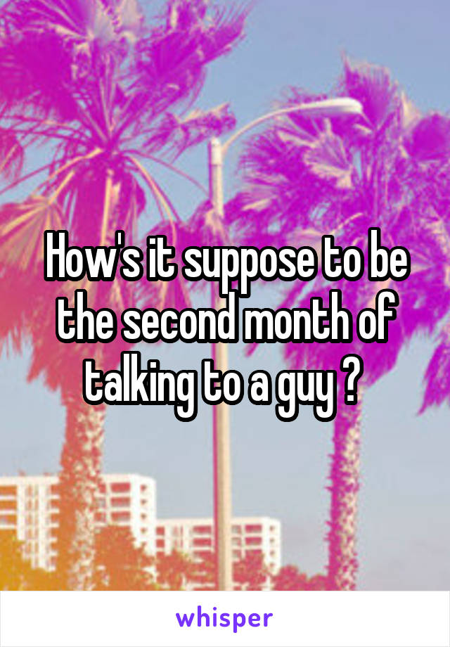 How's it suppose to be the second month of talking to a guy ? 