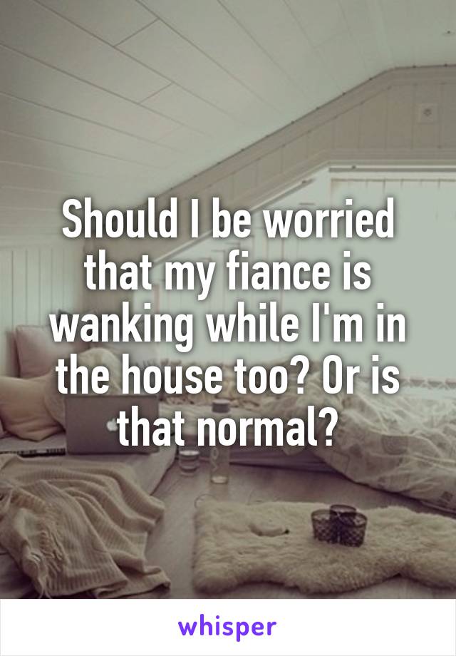 Should I be worried that my fiance is wanking while I'm in the house too? Or is that normal?