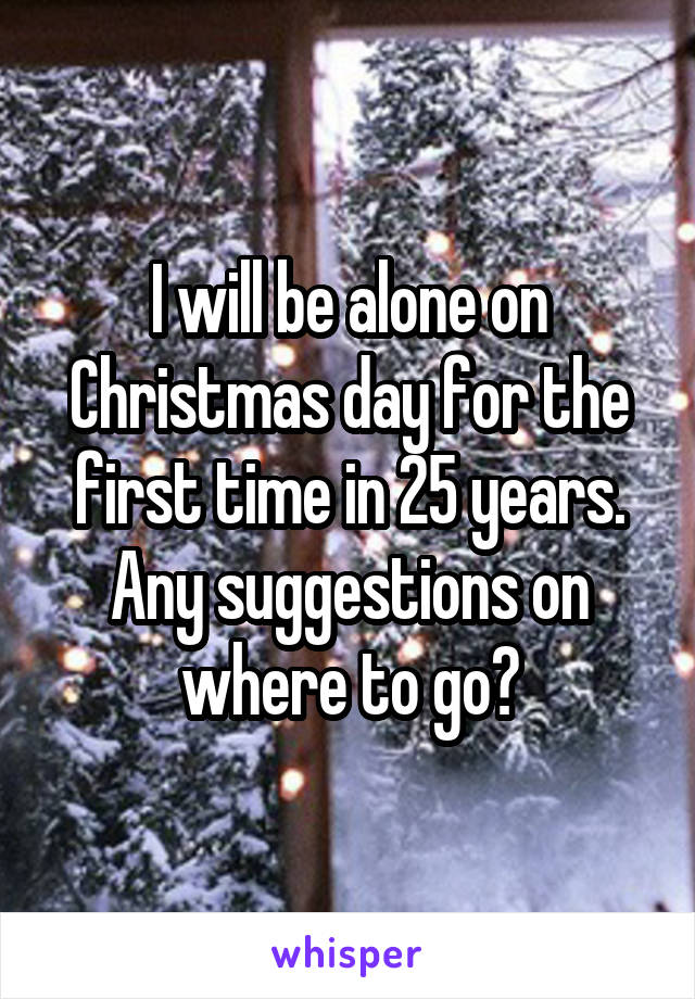 I will be alone on Christmas day for the first time in 25 years. Any suggestions on where to go?