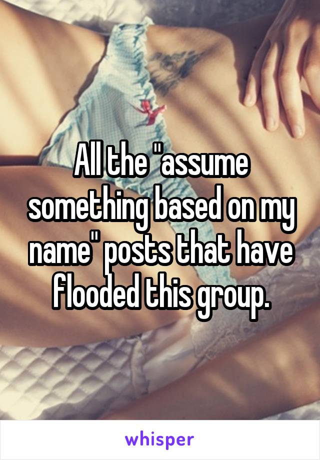 All the "assume something based on my name" posts that have flooded this group.