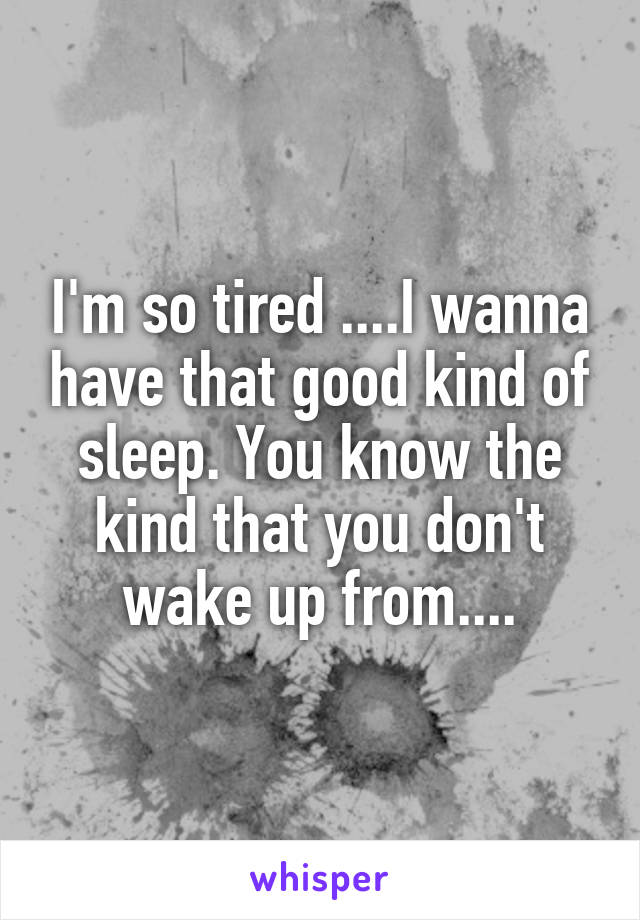 I'm so tired ....I wanna have that good kind of sleep. You know the kind that you don't wake up from....