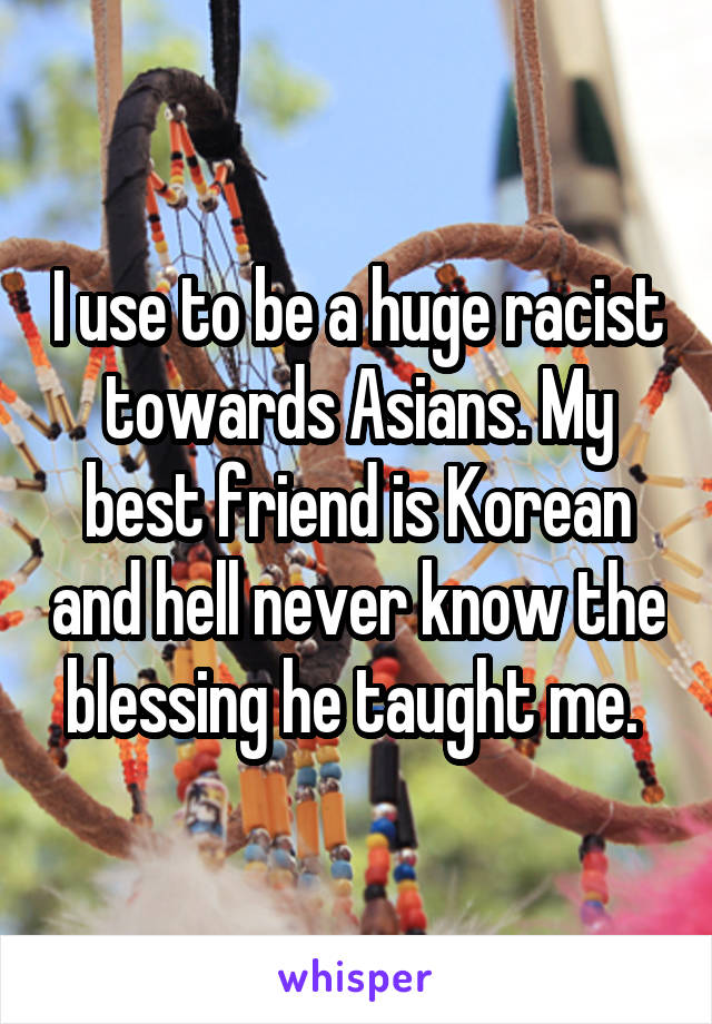 I use to be a huge racist towards Asians. My best friend is Korean and hell never know the blessing he taught me. 