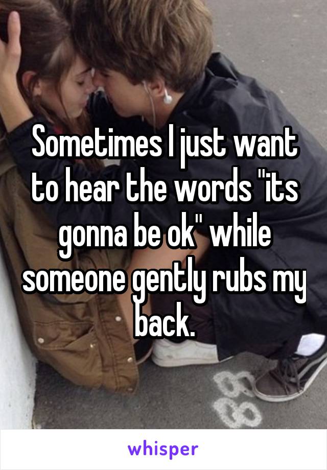 Sometimes I just want to hear the words "its gonna be ok" while someone gently rubs my back.