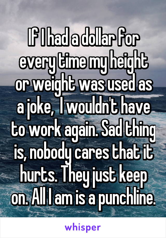 If I had a dollar for every time my height or weight was used as a joke,  I wouldn't have to work again. Sad thing is, nobody cares that it hurts. They just keep on. All I am is a punchline.