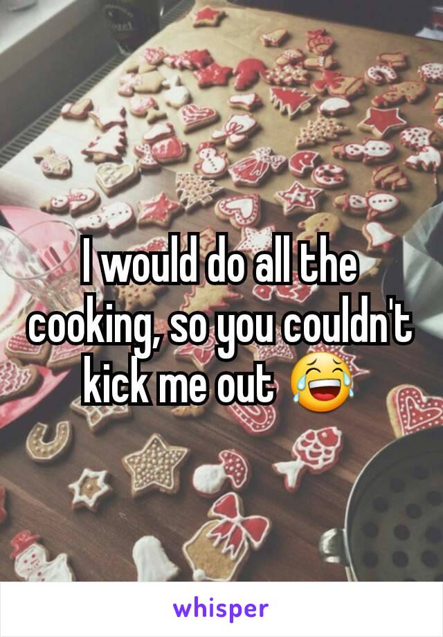 I would do all the cooking, so you couldn't kick me out 😂