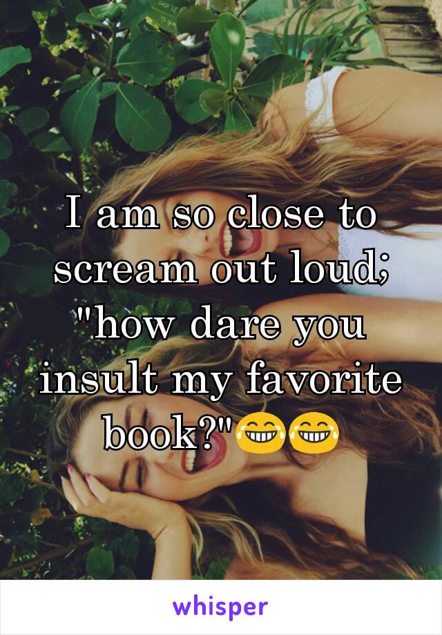 I am so close to scream out loud; "how dare you insult my favorite book?"😂😂