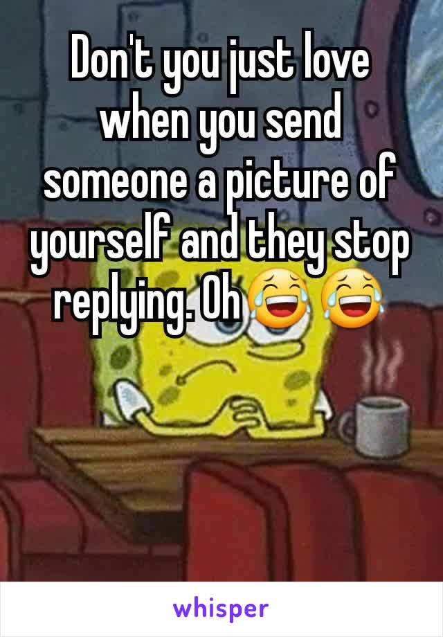 Don't you just love when you send someone a picture of yourself and they stop replying. Oh😂😂