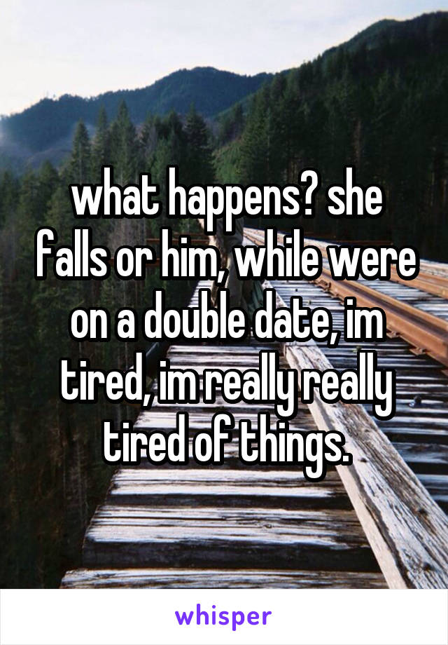 what happens? she falls or him, while were on a double date, im tired, im really really tired of things.