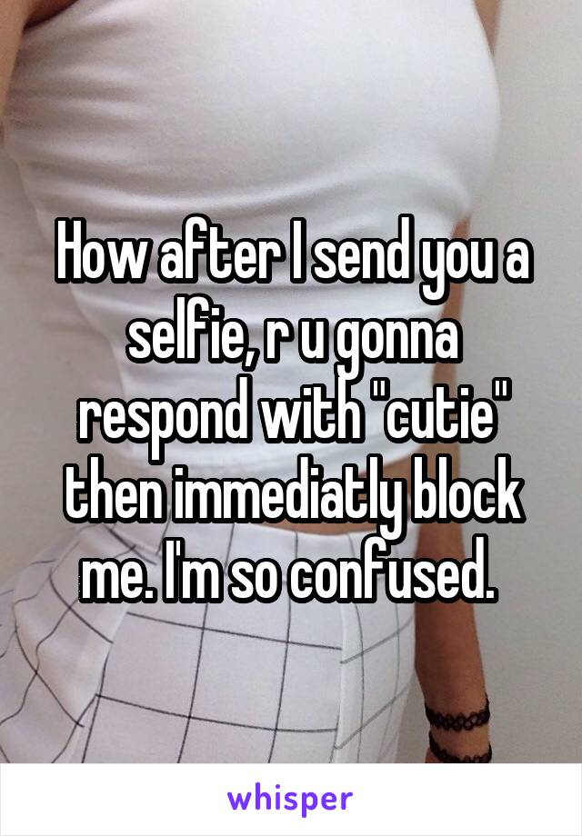 How after I send you a selfie, r u gonna respond with "cutie" then immediatly block me. I'm so confused. 