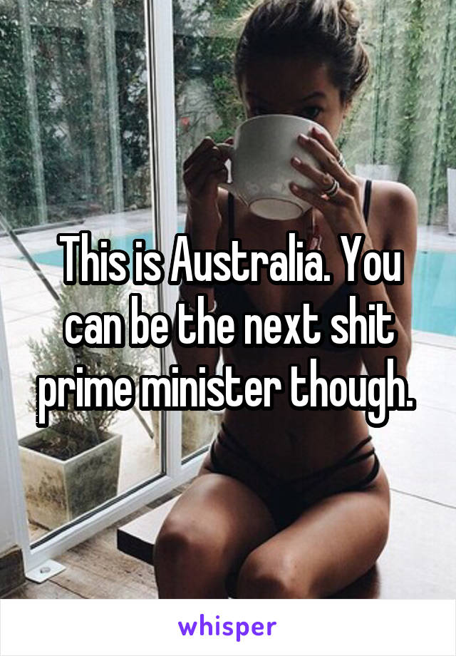 This is Australia. You can be the next shit prime minister though. 