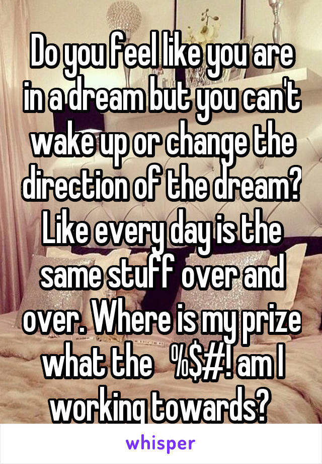 Do you feel like you are in a dream but you can't wake up or change the direction of the dream? Like every day is the same stuff over and over. Where is my prize what the   %$#! am I working towards? 