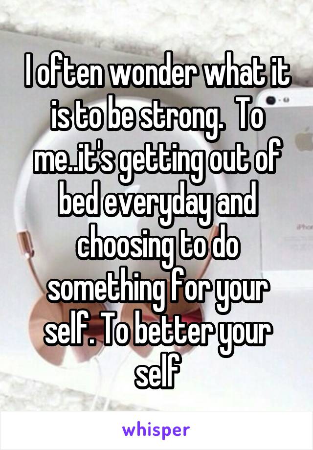 I often wonder what it is to be strong.  To me..it's getting out of bed everyday and choosing to do something for your self. To better your self