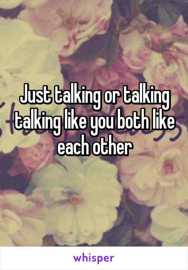 Just talking or talking talking like you both like each other
