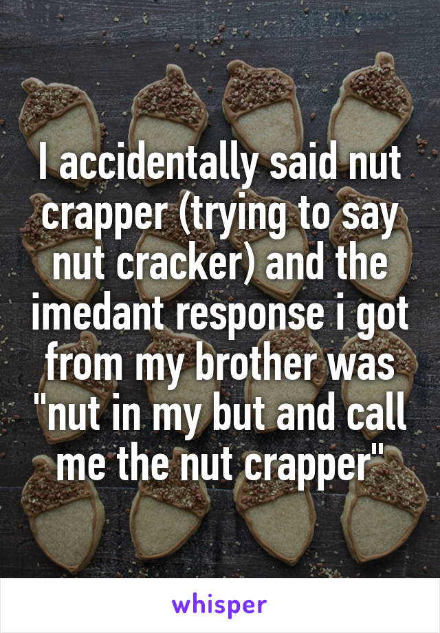 I accidentally said nut crapper (trying to say nut cracker) and the imedant response i got from my brother was "nut in my but and call me the nut crapper"